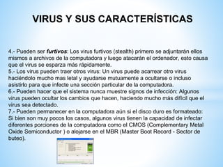 VIRUS Y SUS CARACTERÍSTICAS
4.- Pueden ser furtivos: Los virus furtivos (stealth) primero se adjuntarán ellos
mismos a archivos de la computadora y luego atacarán el ordenador, esto causa
que el virus se esparza más rápidamente.
5.- Los virus pueden traer otros virus: Un virus puede acarrear otro virus
haciéndolo mucho mas letal y ayudarse mutuamente a ocultarse o incluso
asistirlo para que infecte una sección particular de la computadora.
6.- Pueden hacer que el sistema nunca muestre signos de infección: Algunos
virus pueden ocultar los cambios que hacen, haciendo mucho más difícil que el
virus sea detectado.
7.- Pueden permanecer en la computadora aún si el disco duro es formateado:
Si bien son muy pocos los casos, algunos virus tienen la capacidad de infectar
diferentes porciones de la computadora como el CMOS (Complementary Metal
Oxide Semiconductor ) o alojarse en el MBR (Master Boot Record - Sector de
buteo).
 