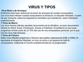 VIRUS Y TIPOS
Virus Boot o de Arranque
El término boot hace referencia al sector de arranque de nuestra computadora.
Los virus boot infectan nuestra computadora al introducir un disquete infectado. A partir
de ese momento, todos los dispositivos extraíbles que insertemos, serán infectados
posteriormente.
> Virus de Macro
Los virus macros infectan aquellos documentos de la ofimática, ya sean documentos
hechos en Word, Excel, Powerpoint, Access o Publisher. El problema es que esos
programas forman parte de un 70% del uso de una computadora personal, por lo que,
son los virus más famosos.
> Virus de Fichero
Éstos virus infectan programas o ficheros ejecutables (aplicaciones EXE y COM). Al
ejecutarse el programa infectado, el virus se activa y se esparce en toda la
computadora, realizando la función predeterminada por el programador.
 