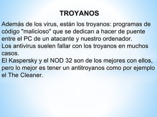 TROYANOS
Además de los virus, están los troyanos: programas de
código "malicioso" que se dedican a hacer de puente
entre el PC de un atacante y nuestro ordenador.
Los antivirus suelen fallar con los troyanos en muchos
casos.
El Kaspersky y el NOD 32 son de los mejores con ellos,
pero lo mejor es tener un antitroyanos como por ejemplo
el The Cleaner.
 