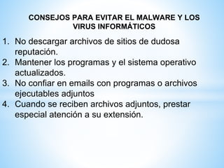 CONSEJOS PARA EVITAR EL MALWARE Y LOS
VIRUS INFORMÁTICOS
1. No descargar archivos de sitios de dudosa
reputación.
2. Mantener los programas y el sistema operativo
actualizados.
3. No confiar en emails con programas o archivos
ejecutables adjuntos
4. Cuando se reciben archivos adjuntos, prestar
especial atención a su extensión.
 