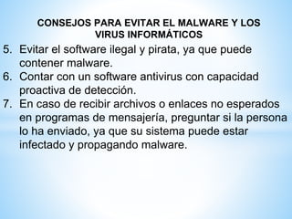 CONSEJOS PARA EVITAR EL MALWARE Y LOS
VIRUS INFORMÁTICOS
5. Evitar el software ilegal y pirata, ya que puede
contener malware.
6. Contar con un software antivirus con capacidad
proactiva de detección.
7. En caso de recibir archivos o enlaces no esperados
en programas de mensajería, preguntar si la persona
lo ha enviado, ya que su sistema puede estar
infectado y propagando malware.
 