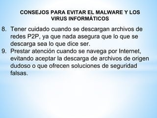 CONSEJOS PARA EVITAR EL MALWARE Y LOS
VIRUS INFORMÁTICOS
8. Tener cuidado cuando se descargan archivos de
redes P2P, ya que nada asegura que lo que se
descarga sea lo que dice ser.
9. Prestar atención cuando se navega por Internet,
evitando aceptar la descarga de archivos de origen
dudoso o que ofrecen soluciones de seguridad
falsas.
 