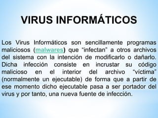 VIRUS INFORMÁTICOS
Los Virus Informáticos son sencillamente programas
maliciosos (malwares) que “infectan” a otros archivos
del sistema con la intención de modificarlo o dañarlo.
Dicha infección consiste en incrustar su código
malicioso en el interior del archivo “víctima”
(normalmente un ejecutable) de forma que a partir de
ese momento dicho ejecutable pasa a ser portador del
virus y por tanto, una nueva fuente de infección.
 
