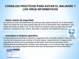 CONSEJOS PRÁCTICOS PARA EVITAR EL MALWARE Y
LOS VIRUS INFORMÁTICOS
· Hacer copias de seguridad
Un camino es subir periódicamente los archivos más vitales a Internet. En la Web existen
sitios muy fáciles de usar para guardar lejos de la PC la información más importante y que
puede devorada por algún virus. El otro camino es realizar copias de seguridad de esos
archivos o carpetas en zips, discos, disquetes o cualquier otra plataforma para copiar.
· Actualizar el sistema operativo
Fundamental para aumentar al máximo la seguridad ante eventuales ataques víricos ya que
muchos de los gusanos que recorren el mundo buscan, especialmente, los agujeros de
seguridad de muchos de los productos de Microsoft. Para ello esta empresa ofrece
periódicamente actualizaciones “críticas” para descargar y si el usuario el algo vago para
buscarlas, se puede configurar Windows para que las descargue en forma automática.
 