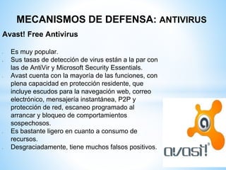 MECANISMOS DE DEFENSA: ANTIVIRUS
Avast! Free Antivirus
• Es muy popular.
 Sus tasas de detección de virus están a la par con
las de AntiVir y Microsoft Security Essentials.
• Avast cuenta con la mayoría de las funciones, con
plena capacidad en protección residente, que
incluye escudos para la navegación web, correo
electrónico, mensajería instantánea, P2P y
protección de red, escaneo programado al
arrancar y bloqueo de comportamientos
sospechosos.
• Es bastante ligero en cuanto a consumo de
recursos.
• Desgraciadamente, tiene muchos falsos positivos.
 
