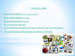 • CLASES DE VIRUS
• Virus informáticos Virus y sus características
• Virus informáticos Virus y tipos
• Virus informáticos Troyanos
• Virus informáticos Spyware
• Virus informáticos Consejos para evitar el malware y los virus informáticos
• Virus informáticos Mecanismos de defensa: Antivirus
 