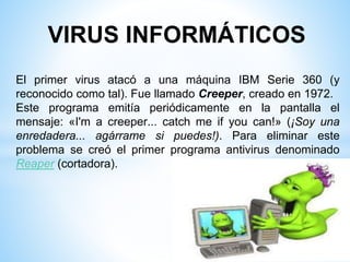 VIRUS INFORMÁTICOS
El primer virus atacó a una máquina IBM Serie 360 (y
reconocido como tal). Fue llamado Creeper, creado en 1972.
Este programa emitía periódicamente en la pantalla el
mensaje: «I'm a creeper... catch me if you can!» (¡Soy una
enredadera... agárrame si puedes!). Para eliminar este
problema se creó el primer programa antivirus denominado
Reaper (cortadora).
 