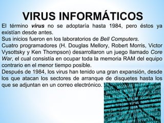 VIRUS INFORMÁTICOS
El término virus no se adoptaría hasta 1984, pero éstos ya
existían desde antes.
Sus inicios fueron en los laboratorios de Bell Computers.
Cuatro programadores (H. Douglas Mellory, Robert Morris, Victor
Vysottsky y Ken Thompson) desarrollaron un juego llamado Core
War, el cual consistía en ocupar toda la memoria RAM del equipo
contrario en el menor tiempo posible.
Después de 1984, los virus han tenido una gran expansión, desde
los que atacan los sectores de arranque de disquetes hasta los
que se adjuntan en un correo electrónico.
 