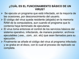 ¿CUÁL ES EL FUNCIONAMIENTO BÁSICO DE UN
VIRUS?
 Se ejecuta un programa que está infectado, en la mayoría de
las ocasiones, por desconocimiento del usuario.
 El código del virus queda residente (alojado) en la memoria
RAM de la computadora, aun cuando el programa que lo
contenía haya terminado de ejecutarse.
 El virus toma entonces el control de los servicios básicos del
sistema operativo, infectando, de manera posterior, archivos
ejecutables (.exe., .com, .scr, etc) que sean llamados para su
ejecución.
 Finalmente se añade el código del virus al programa infectado
y se graba en el disco, con lo cual el proceso de replicado se
completa.
 