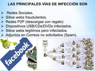 LAS PRINCIPALES VÍAS DE INFECCIÓN SON
 Redes Sociales.
 Sitios webs fraudulentos.
 Redes P2P (descargas con regalo)
 Dispositivos USB/CDs/DVDs infectados.
 Sitios webs legítimos pero infectados.
 Adjuntos en Correos no solicitados (Spam).
 