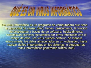 Un virus informático es un programa de computadora que tiene la capacidad de causar daño, tienen, básicamente, la función de propagarse a través de un software, habitualmente, reemplazan archivos ejecutables por otros infectados con el código de este. Los virus pueden destruir, de manera intencionada, los datos almacenados en un ordenador, hasta realizar daños importantes en los sistemas, o bloquear las redes informáticas generando tráfico inútil. QUÉ ES UN VIRUS INFORMÁTICO  