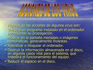 Algunas de las acciones de algunos virus son: Unirse a un programa instalado en el ordenador permitiendo su propagación. Mostrar en la pantalla mensajes o imágenes humorísticas, generalmente molestas. Ralentizar o bloquear el ordenador. Destruir la información almacenada en el disco, en algunos casos vital para el sistema, que impedirá el funcionamiento del equipo. Reducir el espacio en el disco. ACCIONES DE LOS VIRUS 
