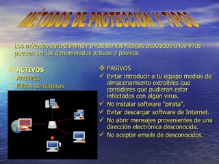 ACTIVOS Antivirus Filtros de ficheros PASIVOS Evitar introducir a tu equipo medios de almacenamiento extraíbles que consideres que pudieran estar infectados con algún virus. No instalar software "pirata". Evitar descargar software de Internet. No abrir mensajes provenientes de una dirección electrónica desconocida. No aceptar emails de desconocidos. Los métodos para disminuir o reducir los riesgos asociados a los virus pueden ser los denominados activos o pasivos. MÉTODOS DE PROTECCIÓN Y TIPOS 