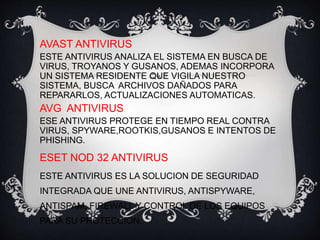 AVAST ANTIVIRUS 
ESTE ANTIVIRUS ANALIZA EL SISTEMA EN BUSCA DE 
VIRUS, TROYANOS Y GUSANOS, ADEMAS INCORPORA 
UN SISTEMA RESIDENTE QUE VIGILA NUESTRO 
SISTEMA, BUSCA ARCHIVOS DAÑADOS PARA 
REPARARLOS, ACTUALIZACIONES AUTOMATICAS. 
AVG ANTIVIRUS. 
ESE ANTIVIRUS PROTEGE EN TIEMPO REAL CONTRA 
VIRUS, SPYWARE,ROOTKIS,GUSANOS E INTENTOS DE 
PHISHING. 
ESET NOD 32 ANTIVIRUS 
ESTE ANTIVIRUS ES LA SOLUCION DE SEGURIDAD 
INTEGRADA QUE UNE ANTIVIRUS, ANTISPYWARE, 
ANTISPAM, FIREWALL Y CONTROL DE LOS EQUIPOS 
PARA SU PROTECCION. 
 