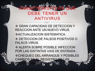 CARACTERISTICAS QUE 
DEBE TENER UN 
ANTIVIRUS 
 GRAN CAPACIDAD DE DETECCION Y 
REACCION ANTE UN NUEVO VIRUS. 
ACTUALIZACION SISTEMATICA. 
 DETECCION DE FALSOS POSITIVOS O 
FALSOS VIRUS. 
 ALERTA SOBRE POSIBLE INFECCION 
POR LAS DISTINTAS VIAS DE ENTRADA . 
CHEQUEO DEL ARRANQUE Y POSIBLES 
CAMBIOS EN EL REGISTRO DE LAS 
APLICACIONES. 
