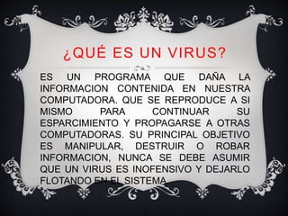 ¿QUÉ ES UN VIRUS? 
ES UN PROGRAMA QUE DAÑA LA 
INFORMACION CONTENIDA EN NUESTRA 
COMPUTADORA. QUE SE REPRODUCE A SI 
MISMO PARA CONTINUAR SU 
ESPARCIMIENTO Y PROPAGARSE A OTRAS 
COMPUTADORAS. SU PRINCIPAL OBJETIVO 
ES MANIPULAR, DESTRUIR O ROBAR 
INFORMACION, NUNCA SE DEBE ASUMIR 
QUE UN VIRUS ES INOFENSIVO Y DEJARLO 
FLOTANDO EN EL SISTEMA. 
 
