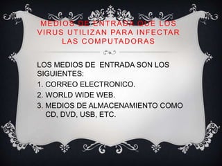 MEDIOS DE ENTRADA QUE LOS 
VIRUS UTILIZAN PARA INFECTAR 
LAS COMPUTADORAS 
LOS MEDIOS DE ENTRADA SON LOS 
SIGUIENTES: 
1. CORREO ELECTRONICO. 
2. WORLD WIDE WEB. 
3. MEDIOS DE ALMACENAMIENTO COMO 
CD, DVD, USB, ETC. 
 