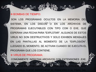  BOMBAS DE TIEMPO: 
SON LOS PROGRAMAS OCULTOS EN LA MEMORIA DEL 
SISTEMA, EN LOS DISCOS O EN LOS ARCHIVOS DE 
PROGRAMAS EJECUTABLES CON TIPO COM O EXE, QUE 
ESPERAN UNA FECHA PARA "EXPLOTAR". ALGUNOS DE ESTOS 
VIRUS NO SON DESTRUCTIVOS Y SOLO EXHIBEN MENSAJES 
EN LAS PANTALLAS AL MOMENTO DE LA "EXPLOSIÓN". 
LLEGADO EL MOMENTO, SE ACTIVAN CUANDO SE EJECUTA EL 
PROGRAMA QUE LOS CONTIENE. 
 VIRUS DE PROGRAMA: 
COMÚNMENTE INFECTAN ARCHIVOS CON EXTENSIONES .EXE, 
.COM, .OVL, .DRV, .BIN, .DLL, Y .SYS., LOS DOS PRIMEROS SON 
ATACADOS MÁS FRECUENTEMENTE POR QUE SE UTILIZAN MAS. 
ESTE VIRUS PUEDE INSERTARSE AL PRINCIPIO O AL FINAL DEL 
 