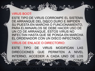 VIRUS BOOT: 
ESTE TIPO DE VIRUS CORROMPE EL SISTEMA 
DE ARRANQUE DEL DISCO DURO E IMPIDEN 
SU PUESTA EN MARCHA O FUNCIONAMIENTO, 
PARA ELIMINARLOS SE DEBE HACER USO DE 
UN CD DE ARRANQUE, ESTOS VIRUS NO 
INFECTAN HASTA QUE SE PONGA EN MARCHA 
EL ORDENADOR CON UN DISCO INFECTADO. 
VIRUS DE ENLACE O DIRECTORIO: 
ESTE TIPO DE VIRUS MODIFICAN LAS 
DIRECCIONES QUE PERMITEN A NIVEL 
INTERNO, ACCEDER A CADA UNO DE LOS 
ARCHIVOS EXIXSTENTES Y COMO 
CONSECUENCIA NO ES POSIBLE 
LOCALIZARLOS Y TRABAJAR CON ELLOS. 
 