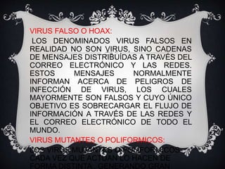 VIRUS FALSO O HOAX: 
LOS DENOMINADOS VIRUS FALSOS EN 
REALIDAD NO SON VIRUS, SINO CADENAS 
DE MENSAJES DISTRIBUÍDAS A TRAVÉS DEL 
CORREO ELECTRÓNICO Y LAS REDES. 
ESTOS MENSAJES NORMALMENTE 
INFORMAN ACERCA DE PELIGROS DE 
INFECCIÓN DE VIRUS, LOS CUALES 
MAYORMENTE SON FALSOS Y CUYO ÚNICO 
OBJETIVO ES SOBRECARGAR EL FLUJO DE 
INFORMACIÓN A TRAVÉS DE LAS REDES Y 
EL CORREO ELECTRÓNICO DE TODO EL 
MUNDO. 
VIRUS MUTANTES O POLIFORMICOS: 
LOS VIRUS MUTANTES O POLIFORMICOS 
CADA VEZ QUE ACTUAN LO HACEN DE 
FORMA DISTINTA , GENERANDO GRAN 
 