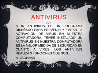 ANTIVIRUS 
 UN ANTIVIRUS ES UN PROGRAMA 
DISEÑADO PARA PREVENIR Y EVITAR LA 
ACTIVACION DE VIRUS EN NUESTRA 
COMPUTADORA. TENER INSTALADO UN 
ANTIVIRUS EN NUESTRA COMPUTADORA 
ES LA MEJOR MEDIDA DE SEGURIDAD EN 
CUANTO A VIRUS, LOS ANTIVIRUS 
REALIZA 3 FUNCIONES QUE SON: 
 VACUNAR. 
DETECTAR. 
ELIMINAR. 
 