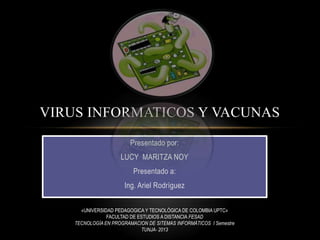 VIRUS INFORMATICOS Y VACUNAS
Presentado por:
LUCY MARITZA NOY
Presentado a:
Ing. Ariel Rodríguez
«UNIVERSIDAD PEDAGOGICA Y TECNOLÓGICA DE COLOMBIA UPTC»
FACULTAD DE ESTUDIOS A DISTANCIA FESAD
TECNOLOGÍA EN PROGRAMACION DE SITEMAS INFORMÁTICOS I Semestre
TUNJA- 2013

 