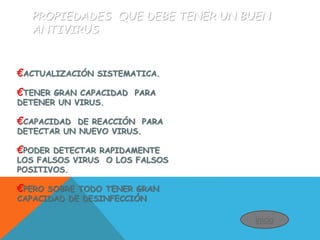 PROPIEDADES QUE DEBE TENER UN BUEN
ANTIVIRUS
€ACTUALIZACIÓN SISTEMATICA.
€TENER GRAN CAPACIDAD PARA
DETENER UN VIRUS.
€CAPACIDAD DE REACCIÓN PARA
DETECTAR UN NUEVO VIRUS.
€PODER DETECTAR RAPIDAMENTE
LOS FALSOS VIRUS O LOS FALSOS
POSITIVOS.
€PERO SOBRE TODO TENER GRAN
CAPACIDAD DE DESINFECCIÓN
inicio
 