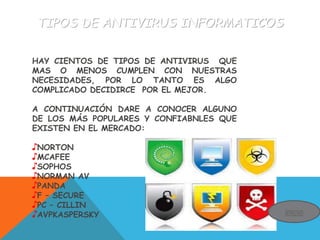 TIPOS DE ANTIVIRUS INFORMATICOS
HAY CIENTOS DE TIPOS DE ANTIVIRUS QUE
MAS O MENOS CUMPLEN CON NUESTRAS
NECESIDADES, POR LO TANTO ES ALGO
COMPLICADO DECIDIRCE POR EL MEJOR.
A CONTINUACIÓN DARE A CONOCER ALGUNO
DE LOS MÁS POPULARES Y CONFIABNLES QUE
EXISTEN EN EL MERCADO:
♪NORTON
♪MCAFEE
♪SOPHOS
♪NORMAN AV
♪PANDA
♪F – SECURE
♪PC – CILLIN
♪AVPKASPERSKY inicio
 