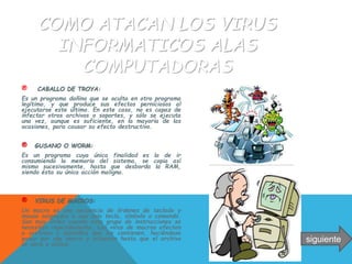 COMO ATACAN LOS VIRUS
INFORMATICOS ALAS
COMPUTADORAS
® CABALLO DE TROYA:
Es un programa dañino que se oculta en otro programa
legítimo, y que produce sus efectos perniciosos al
ejecutarse este último. En este caso, no es capaz de
infectar otros archivos o soportes, y sólo se ejecuta
una vez, aunque es suficiente, en la mayoría de las
ocasiones, para causar su efecto destructivo.
® GUSANO O WORM:
Es un programa cuya única finalidad es la de ir
consumiendo la memoria del sistema, se copia así
mismo sucesivamente, hasta que desborda la RAM,
siendo ésta su única acción maligna.
® VIRUS DE MACROS:
Un macro es una secuencia de órdenes de teclado y
mouse asignadas a una sola tecla, símbolo o comando.
Son muy útiles cuando este grupo de instrucciones se
necesitan repetidamente. Los virus de macros afectan
a archivos y plantillas que los contienen, haciéndose
pasar por una macro y actuaran hasta que el archivo
se abra o utilice.
siguiente
 