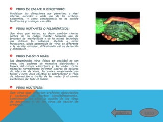 ® VIRUS DE ENLACE O DIRECTORIO:
Modifican las direcciones que permiten, a nivel
interno, acceder a cada uno de los archivos
existentes, y como consecuencia no es posible
localizarlos y trabajar con ellos.
® VIRUS MUTANTES O POLIMÓRFICOS:
Son virus que mutan, es decir cambian ciertas
partes de su código fuente haciendo uso de
procesos de encriptación y de la misma tecnología
que utilizan los antivirus. Debido a estas
mutaciones, cada generación de virus es diferente
a la versión anterior, dificultando así su detección
y eliminación.
® VIRUS FALSO O HOAX:
Los denominados virus falsos en realidad no son
virus, sino cadenas de mensajes distribuidas a
través del correo electrónico y las redes. Estos
mensajes normalmente informan acerca de peligros
de infección de virus, los cuales mayormente son
falsos y cuyo único objetivo es sobrecargar el flujo
de información a través de las redes y el correo
electrónico de todo el mundo.
® VIRUS MÚLTIPLES:
Son virus que infectan archivos ejecutables
y sectores de booteo simultáneamente,
combinando en ellos la acción de los virus
de programa y de los virus de sector de
arranque.
anterior inicio
 