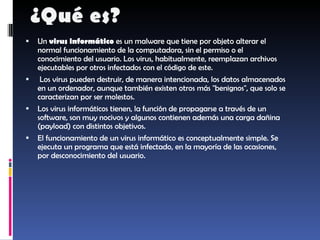 Un  virus informático  es un malware que tiene por objeto alterar el normal funcionamiento de la computadora, sin el permiso o el conocimiento del usuario. Los virus, habitualmente, reemplazan archivos ejecutables por otros infectados con el código de este. Los virus pueden destruir, de manera intencionada, los datos almacenados en un ordenador, aunque también existen otros más "benignos", que solo se caracterizan por ser molestos. Los virus informáticos tienen, la función de propagarse a través de un software, son muy nocivos y algunos contienen además una carga dañina (payload) con distintos objetivos. El funcionamiento de un virus informático es conceptualmente simple. Se ejecuta un programa que está infectado, en la mayoría de las ocasiones, por desconocimiento del usuario.  