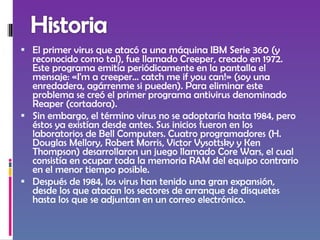 El primer virus que atacó a una máquina IBM Serie 360 (y reconocido como tal), fue llamado Creeper, creado en 1972. Este programa emitía periódicamente en la pantalla el mensaje: «I'm a creeper... catch me if you can!» (soy una enredadera, agárrenme si pueden). Para eliminar este problema se creó el primer programa antivirus denominado Reaper (cortadora). Sin embargo, el término virus no se adoptaría hasta 1984, pero éstos ya existían desde antes. Sus inicios fueron en los laboratorios de Bell Computers. Cuatro programadores (H. Douglas Mellory, Robert Morris, Victor Vysottsky y Ken Thompson) desarrollaron un juego llamado Core Wars, el cual consistía en ocupar toda la memoria RAM del equipo contrario en el menor tiempo posible. Después de 1984, los virus han tenido una gran expansión, desde los que atacan los sectores de arranque de disquetes hasta los que se adjuntan en un correo electrónico. 