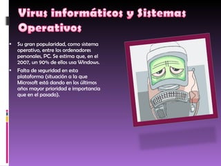Su gran popularidad, como sistema operativo, entre los ordenadores personales, PC. Se estima que, en el 2007, un 90% de ellos usa Windows.  Falta de seguridad en esta plataforma (situación a la que Microsoft está dando en los últimos años mayor prioridad e importancia que en el pasado).  
