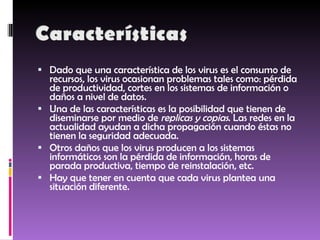 Dado que una característica de los virus es el consumo de recursos, los virus ocasionan problemas tales como: pérdida de productividad, cortes en los sistemas de información o daños a nivel de datos. Una de las características es la posibilidad que tienen de diseminarse por medio de  replicas y copias . Las redes en la actualidad ayudan a dicha propagación cuando éstas no tienen la seguridad adecuada. Otros daños que los virus producen a los sistemas informáticos son la pérdida de información, horas de parada productiva, tiempo de reinstalación, etc. Hay que tener en cuenta que cada virus plantea una situación diferente. 