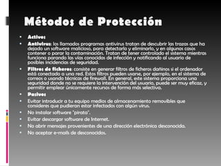 Activos Antivirus : los llamados programas antivirus tratan de descubrir las trazas que ha dejado un software malicioso, para detectarlo y eliminarlo, y en algunos casos contener o parar la contaminación. Tratan de tener controlado el sistema mientras funciona parando las vías conocidas de infección y notificando al usuario de posibles incidencias de seguridad.  Filtros de ficheros : consiste en generar filtros de ficheros dañinos si el ordenador está conectado a una red. Estos filtros pueden usarse, por ejemplo, en el sistema de correos o usando técnicas de firewall. En general, este sistema proporciona una seguridad donde no se requiere la intervención del usuario, puede ser muy eficaz, y permitir emplear únicamente recursos de forma más selectiva.  Pasivos Evitar introducir a tu equipo medios de almacenamiento removibles que consideres que pudieran estar infectados con algún virus.  No instalar software "pirata".  Evitar descargar software de Internet.  No abrir mensajes provenientes de una dirección electrónica desconocida.  No aceptar e-mails de desconocidos.  