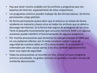 Hay que tener mucho cuidado con los archivos y programas que nos bajamos de Internet, especialmente de sitios sospechosos. Los programas antivirus pueden trabajar de dos formas básicas. De forma permanente y bajo petición. De forma permanente quiere decir que el antivirus se instala de forma residente en memoria y busca virus en todos los archivos que se abren o descargan de Internet. Es la forma más segura de protegerse de los virus. Tiene el pequeño inconveniente que consume memoria RAM y en algunas ocasiones puede interferir el funcionamiento de algunos programas. Por muchas precauciones que tomemos no está garantizado al 100% que no nos podamos infectar, por lo tanto conviene realizar copias de seguridad de nuestros datos en CD u otros medios. Si se estropea el ordenador por otras causas ajenas a los virus también agradeceremos tener una copia de seguridad. Todas las precauciones se resumen en tres, utilizar un buen programa antivirus actualizado, no grabar archivos sin garantía y no abrir correos de remitente desconocido. 