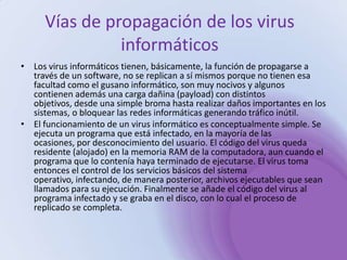 Vías de propagación de los virus informáticosLos virus informáticos tienen, básicamente, la función de propagarse a través de un software, no se replican a sí mismos porque no tienen esa facultad como el gusano informático, son muy nocivos y algunos contienen además una carga dañina (payload) con distintos objetivos, desde una simple broma hasta realizar daños importantes en los sistemas, o bloquear las redes informáticas generando tráfico inútil.El funcionamiento de un virus informático es conceptualmente simple. Se ejecuta un programa que está infectado, en la mayoría de las ocasiones, por desconocimiento del usuario. El código del virus queda residente (alojado) en la memoria RAM de la computadora, aun cuando el programa que lo contenía haya terminado de ejecutarse. El virus toma entonces el control de los servicios básicos del sistema operativo, infectando, de manera posterior, archivos ejecutables que sean llamados para su ejecución. Finalmente se añade el código del virus al programa infectado y se graba en el disco, con lo cual el proceso de replicado se completa.