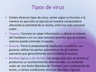 Tipos de virus Existen diversos tipos de virus, varían según su función o la manera en que éste se ejecuta en nuestra computadora alterando la actividad de la misma, entre los más comunes están:Troyano: Consiste en robar información o alterar el sistema del hardware o en un caso extremo permite que un usuario externo pueda controlar el equipo.Gusano: Tiene la propiedad de duplicarse a sí mismo. Los gusanos utilizan las partes automáticas de un sistema operativo que generalmente son invisibles al usuario.Bombas lógicas o de tiempo: Son programas que se activan al producirse un acontecimiento determinado. La condición suele ser una fecha (Bombas de Tiempo), una combinación de teclas, o ciertas condiciones técnicas (Bombas Lógicas). 
