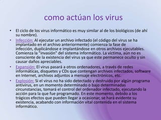 como actúan los virus El ciclo de los virus informático es muy similar al de los biológicos (de ahí su nombre).Infección: Al ejecutar un archivo infectado (el código del virus se ha implantado en el archivo anteriormente) comienza la fase de infección, duplicándose e implantándose en otros archivos ejecutables. Comienza la "invasión" del sistema informático. La víctima, aún no es consciente de la existencia del virus ya que este permanece oculto y sin causar daños apreciables. Expansión: El virus pasará a otros ordenadores, a través de redes informáticas, disquetes y CDs que contengan archivos infectados, software en Internet, archivos adjuntos a mensaje electrónicos, etc. Explosión: Si el virus no ha sido detectado y destruido por algún programa antivirus, en un momento determinado o bajo determinadas circunstancias, tomará el control del ordenador infectado, ejecutando la acción para la que fue programado. En este momento, debido a los trágicos efectos que pueden llegar a ocasionar, se hará evidente su existencia, acabando con información vital contenida en el sistema informático. 