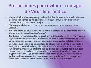 Precauciones para evitar el contagio de Virus InformáticoHoy en día los virus se propagan de múltiples formas, sobre todo el envío de virus por correo se ha convertido en algo común y hay que tomar precauciones, cuantas más mejor. No hay que abrir correos de desconocidos o que nos merezcan poca confianza. No abrir archivos adjuntos si no se tiene la certeza de su contenido incluso si proviene de una dirección "amiga". También es conveniente fijarse en el texto del Asunto, si es un texto sin un significado claro puede ser un síntoma de que el correo contiene un virus ya que algunos virus generan el asunto juntando varias palabras al azar. Es más seguro leer el correo utilizando el webmail o correo a través de la web, como Hotmail, Yahoo, Hispavista, etc. Esto es así por dos razones fundamentalmente. La primera es que al leer por la web podemos hacer que no se grabe nada en nuestro disco duro desactivando la copia de páginas en caché. Ojo que si abrimos los archivos adjuntos sí se pueden grabar archivos en nuestro ordenador. La segunda razón es porque los servidores de correo web suelen tener buenos filtros antivirus. 