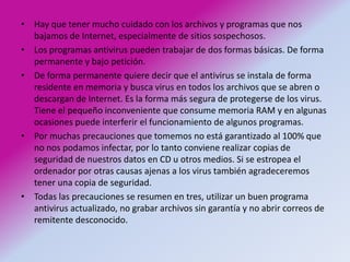 Hay que tener mucho cuidado con los archivos y programas que nos bajamos de Internet, especialmente de sitios sospechosos. Los programas antivirus pueden trabajar de dos formas básicas. De forma permanente y bajo petición. De forma permanente quiere decir que el antivirus se instala de forma residente en memoria y busca virus en todos los archivos que se abren o descargan de Internet. Es la forma más segura de protegerse de los virus. Tiene el pequeño inconveniente que consume memoria RAM y en algunas ocasiones puede interferir el funcionamiento de algunos programas. Por muchas precauciones que tomemos no está garantizado al 100% que no nos podamos infectar, por lo tanto conviene realizar copias de seguridad de nuestros datos en CD u otros medios. Si se estropea el ordenador por otras causas ajenas a los virus también agradeceremos tener una copia de seguridad. Todas las precauciones se resumen en tres, utilizar un buen programa antivirus actualizado, no grabar archivos sin garantía y no abrir correos de remitente desconocido. 