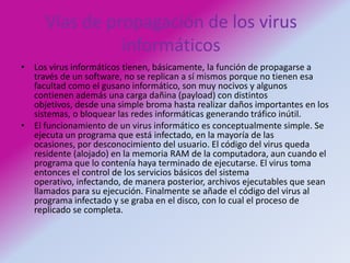 Vías de propagación de los virus informáticosLos virus informáticos tienen, básicamente, la función de propagarse a través de un software, no se replican a sí mismos porque no tienen esa facultad como el gusano informático, son muy nocivos y algunos contienen además una carga dañina (payload) con distintos objetivos, desde una simple broma hasta realizar daños importantes en los sistemas, o bloquear las redes informáticas generando tráfico inútil.El funcionamiento de un virus informático es conceptualmente simple. Se ejecuta un programa que está infectado, en la mayoría de las ocasiones, por desconocimiento del usuario. El código del virus queda residente (alojado) en la memoria RAM de la computadora, aun cuando el programa que lo contenía haya terminado de ejecutarse. El virus toma entonces el control de los servicios básicos del sistema operativo, infectando, de manera posterior, archivos ejecutables que sean llamados para su ejecución. Finalmente se añade el código del virus al programa infectado y se graba en el disco, con lo cual el proceso de replicado se completa.