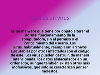 Que es un viruses un malware que tiene por objeto alterar el normal funcionamiento de la computadora, sin el permiso o el conocimiento del usuario. Los virus, habitualmente, reemplazan archivos ejecutables por otros infectados con el código de este. Los virus pueden destruir, de manera intencionada, los datos almacenados en un ordenador, aunque también existen otros más inofensivos, que solo se caracterizan por ser molestos.
