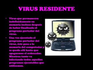 VIRUS RESIDENTEVirus que permanecen indefinidamente en memoria incluso después de haber finalizado el programa portador del virus. Una vez ejecutado el programa portador del virus, éste pasa a la memoria del computador y se queda allí hasta que apaguemos el ordenador. Mientras tanto va infectando todos aquellos programas ejecutables que utilicemos. 