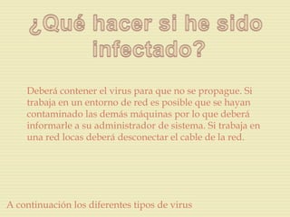 Deberá contener el virus para que no se propague. Si
    trabaja en un entorno de red es posible que se hayan
    contaminado las demás máquinas por lo que deberá
    informarle a su administrador de sistema. Si trabaja en
    una red locas deberá desconectar el cable de la red.




A continuación los diferentes tipos de virus
 
