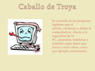 Se esconde en un programa
legítimo que al
abrirlo, comienza a dañar la
computadora. Afecta a la
seguridad de la
PC, dejándola indefensa y
también capta datos que
envía a otros sitios, como
por ejemplo contraseñas.
 