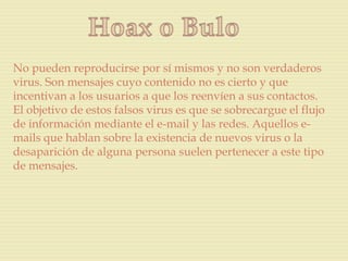 No pueden reproducirse por sí mismos y no son verdaderos
virus. Son mensajes cuyo contenido no es cierto y que
incentivan a los usuarios a que los reenvíen a sus contactos.
El objetivo de estos falsos virus es que se sobrecargue el flujo
de información mediante el e-mail y las redes. Aquellos e-
mails que hablan sobre la existencia de nuevos virus o la
desaparición de alguna persona suelen pertenecer a este tipo
de mensajes.
 