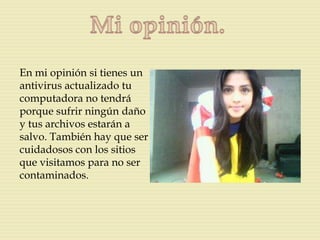 En mi opinión si tienes un
antivirus actualizado tu
computadora no tendrá
porque sufrir ningún daño
y tus archivos estarán a
salvo. También hay que ser
cuidadosos con los sitios
que visitamos para no ser
contaminados.
 
