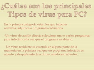 En la primera categoría están los que infectan
archivos, adjuntos a programas ordinarios.

-Un virus de acción directa selecciona uno o varios programas
para infectar cada vez que el programa es abierto.

-Un virus residente se esconde en alguna parte de la
memoria en la primera vez que un programa infectado es
abierto y después infecta a otros cuando son abiertos.
 