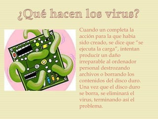 Cuando un completa la
acción para la que había
sido creado, se dice que “se
ejecuta la carga”, intentan
producir un daño
irreparable al ordenador
personal destrozando
archivos o borrando los
contenidos del disco duro.
Una vez que el disco duro
se borra, se eliminará el
virus, terminando así el
problema.
 